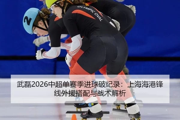 武磊2026中超单赛季进球破纪录：上海海港锋线外援搭配与战术解析